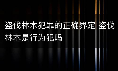 盗伐林木犯罪的正确界定 盗伐林木是行为犯吗