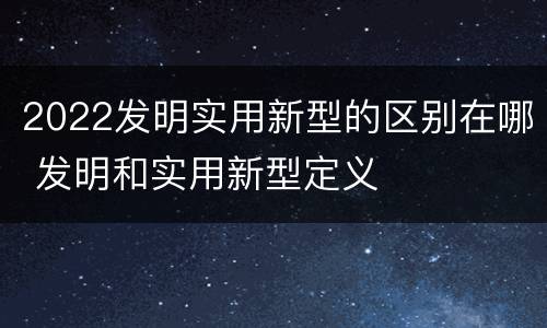 2022发明实用新型的区别在哪 发明和实用新型定义