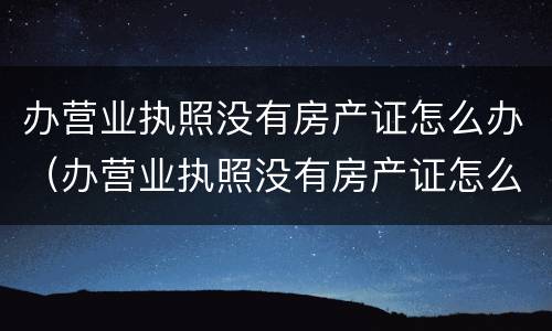 办营业执照没有房产证怎么办（办营业执照没有房产证怎么办手续）
