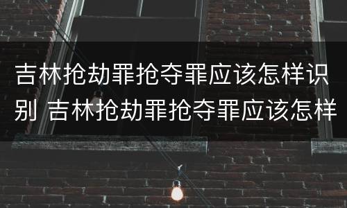吉林抢劫罪抢夺罪应该怎样识别 吉林抢劫罪抢夺罪应该怎样识别判决书