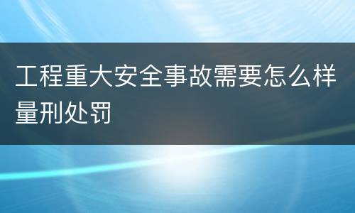 工程重大安全事故需要怎么样量刑处罚