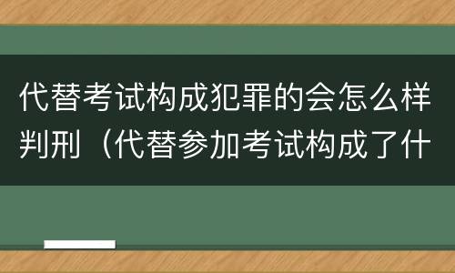 代替考试构成犯罪的会怎么样判刑（代替参加考试构成了什么犯罪）