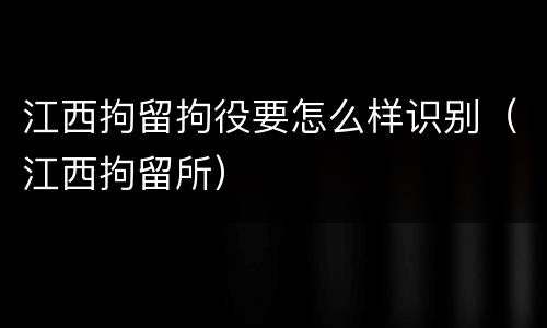 江西拘留拘役要怎么样识别（江西拘留所）