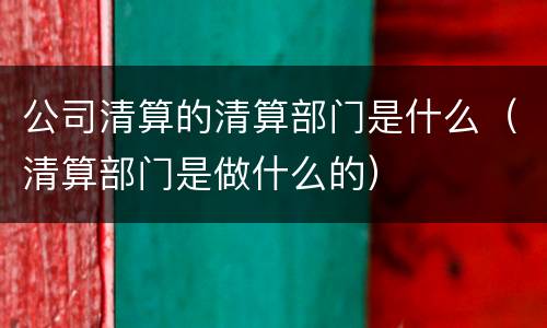 公司清算的清算部门是什么（清算部门是做什么的）