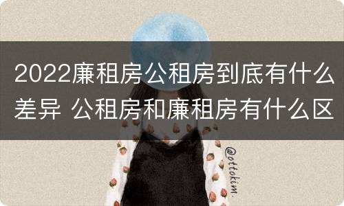2022廉租房公租房到底有什么差异 公租房和廉租房有什么区别?2019年的