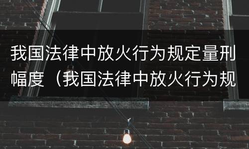 我国法律中放火行为规定量刑幅度（我国法律中放火行为规定量刑幅度最大的是）
