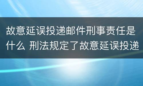 故意延误投递邮件刑事责任是什么 刑法规定了故意延误投递邮件罪