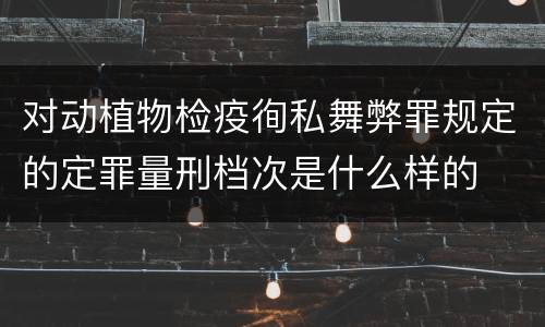 对动植物检疫徇私舞弊罪规定的定罪量刑档次是什么样的