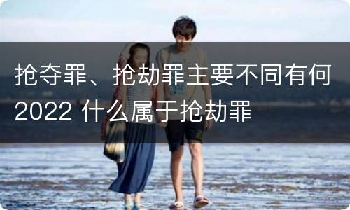 抢夺罪、抢劫罪主要不同有何2022 什么属于抢劫罪