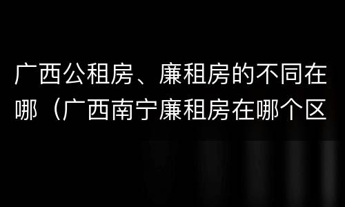 广西公租房、廉租房的不同在哪（广西南宁廉租房在哪个区域）