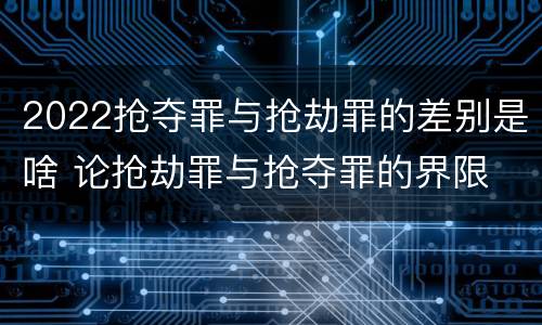 2022抢夺罪与抢劫罪的差别是啥 论抢劫罪与抢夺罪的界限