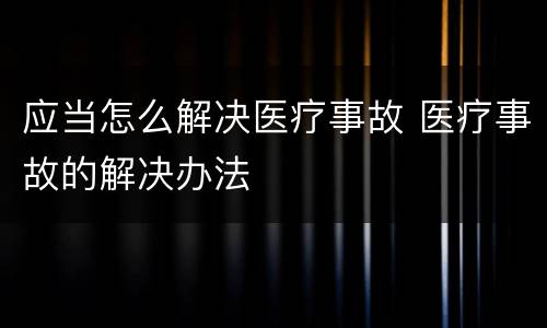 应当怎么解决医疗事故 医疗事故的解决办法