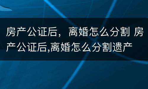 房产公证后，离婚怎么分割 房产公证后,离婚怎么分割遗产
