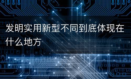 发明实用新型不同到底体现在什么地方