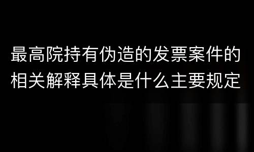 最高院持有伪造的发票案件的相关解释具体是什么主要规定