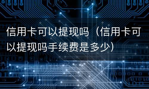 信用卡可以提现吗（信用卡可以提现吗手续费是多少）