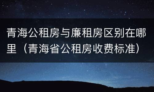 青海公租房与廉租房区别在哪里（青海省公租房收费标准）