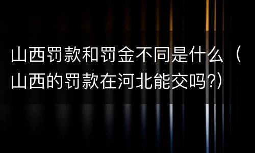 山西罚款和罚金不同是什么（山西的罚款在河北能交吗?）