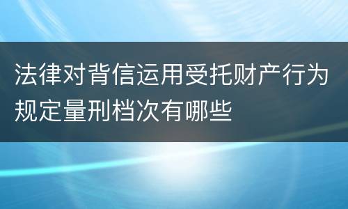 法律对背信运用受托财产行为规定量刑档次有哪些
