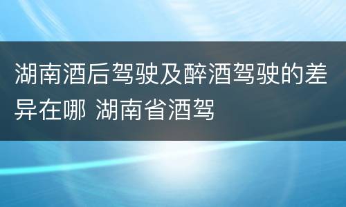 湖南酒后驾驶及醉酒驾驶的差异在哪 湖南省酒驾