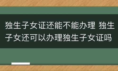 独生子女证还能不能办理 独生子女还可以办理独生子女证吗?