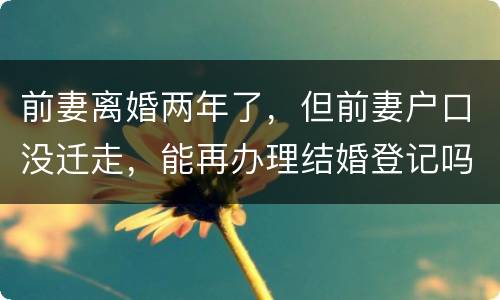 前妻离婚两年了，但前妻户口没迁走，能再办理结婚登记吗和现任的女友怎样办