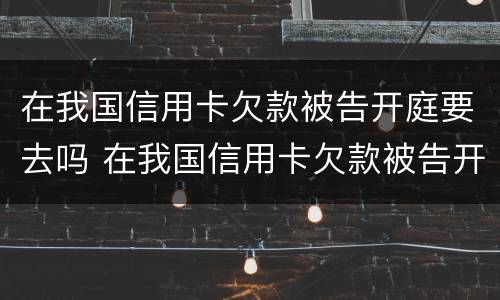 在我国信用卡欠款被告开庭要去吗 在我国信用卡欠款被告开庭要去吗法院