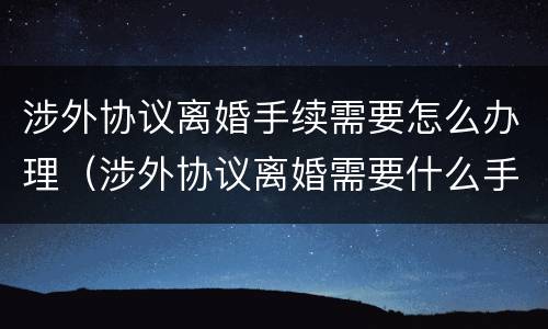 涉外协议离婚手续需要怎么办理（涉外协议离婚需要什么手续）