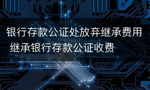 银行存款公证处放弃继承费用 继承银行存款公证收费