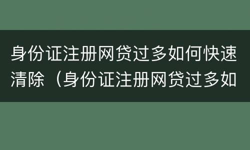 身份证注册网贷过多如何快速清除（身份证注册网贷过多如何快速清除掉）