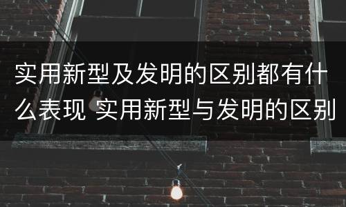 实用新型及发明的区别都有什么表现 实用新型与发明的区别有哪些