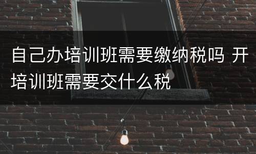 自己办培训班需要缴纳税吗 开培训班需要交什么税