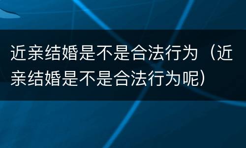 近亲结婚是不是合法行为（近亲结婚是不是合法行为呢）