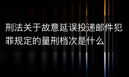刑法关于故意延误投递邮件犯罪规定的量刑档次是什么