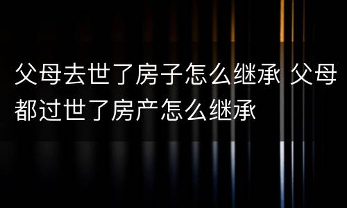 父母去世了房子怎么继承 父母都过世了房产怎么继承