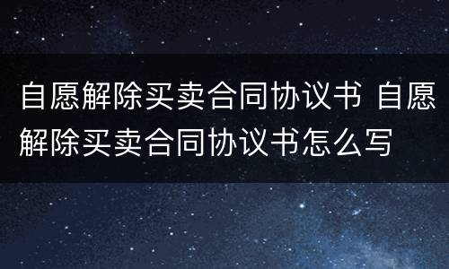 自愿解除买卖合同协议书 自愿解除买卖合同协议书怎么写