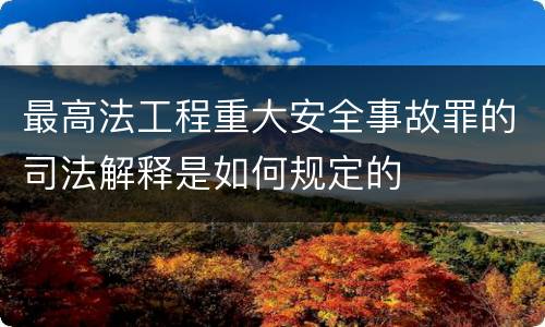 最高法工程重大安全事故罪的司法解释是如何规定的