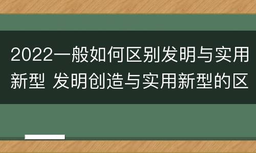 2022一般如何区别发明与实用新型 发明创造与实用新型的区别