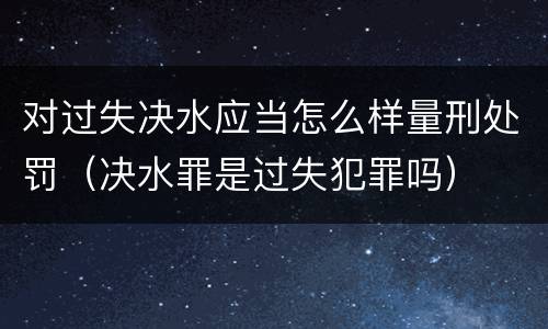对过失决水应当怎么样量刑处罚（决水罪是过失犯罪吗）