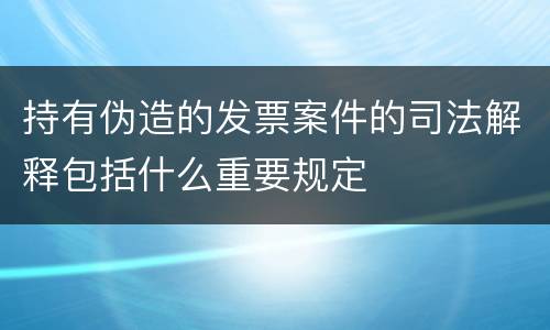 持有伪造的发票案件的司法解释包括什么重要规定