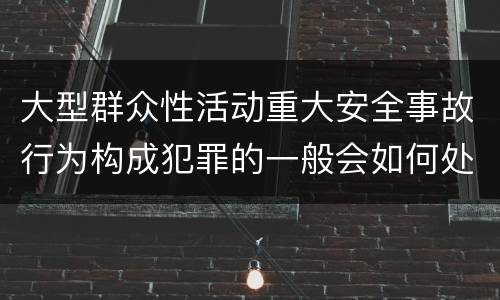 大型群众性活动重大安全事故行为构成犯罪的一般会如何处罚