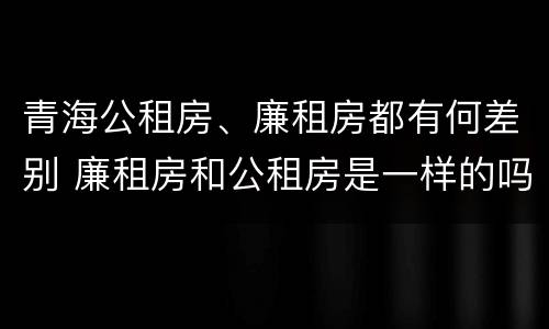 青海公租房、廉租房都有何差别 廉租房和公租房是一样的吗