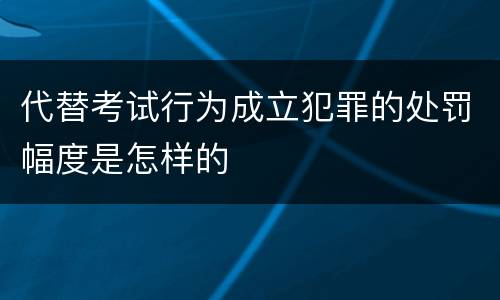 代替考试行为成立犯罪的处罚幅度是怎样的