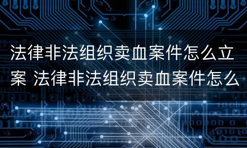 法律非法组织卖血案件怎么立案 法律非法组织卖血案件怎么立案的
