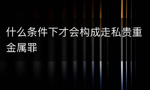什么条件下才会构成走私贵重金属罪