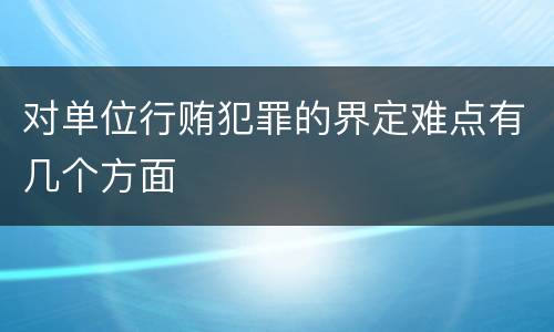 对单位行贿犯罪的界定难点有几个方面