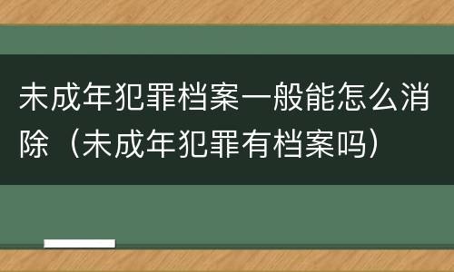 未成年犯罪档案一般能怎么消除（未成年犯罪有档案吗）