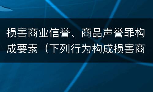 损害商业信誉、商品声誉罪构成要素（下列行为构成损害商业信誉罪的是）