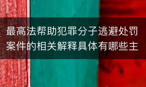 最高法帮助犯罪分子逃避处罚案件的相关解释具体有哪些主要规定