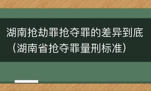 湖南抢劫罪抢夺罪的差异到底（湖南省抢夺罪量刑标准）